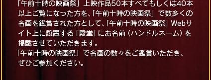 「午前十時の映画際」上映作品50本すべてもしくは40本以上ご覧になった方を、「午前十時の映画祭」で数多くの名画を鑑賞された方として、「午前十時の映画祭」Webサイト上に設置する「殿堂」にお名前(ハンドルネーム)を掲載させていただきます。「午前十時の映画祭」で名画の数々をご鑑賞いただき、ぜひご参加ください。