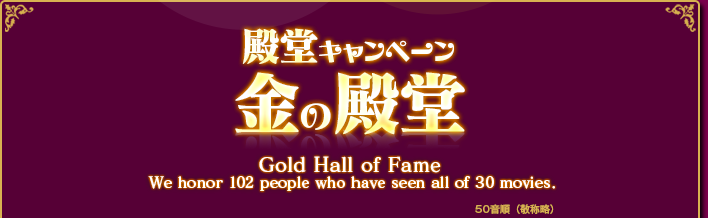 殿堂キャンペーン 金の殿堂 Gold Hall of Fame We honor 102 pepple who have seen all of 30 moviews.
