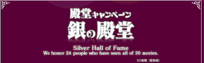 殿堂キャンペーン 銀の殿堂 Silver Hall of Fame We honor 24 pepple who have seen all of 30 moviews.