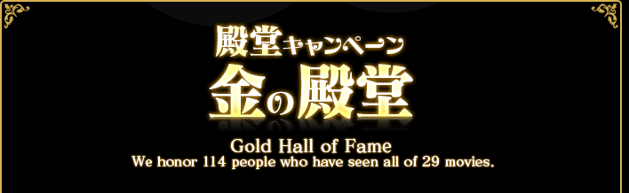 殿堂キャンペーン 金の殿堂 Gold Hall of Fame We honor 114 pepple who have seen all of 29 moviews.