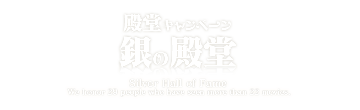 殿堂キャンペーン 銀の殿堂 Silver Hall of Fame We honor 29 people who have seen more than 22 movies.